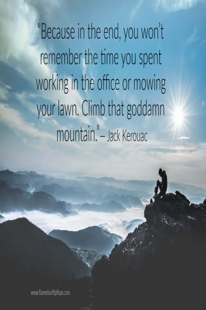 &ldquo;Because in the end, you won&rsquo;t remember the time you spent working in the office or mowing your lawn. Climb that goddamn mountain.&rdquo;― Jack Kerouac
